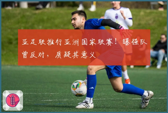 亚足联推行亚洲国家联赛！曝强队曾反对，质疑其意义