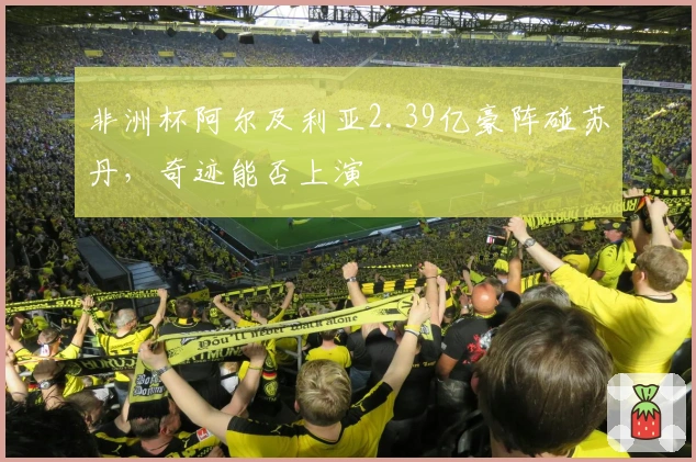 非洲杯阿尔及利亚2.39亿豪阵碰苏丹，奇迹能否上演