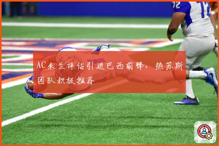 AC米兰评估引进巴西前锋，热苏斯团队积极推荐