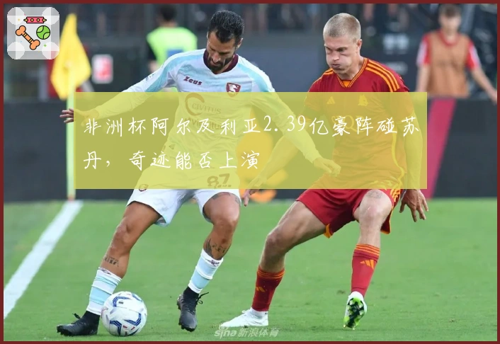 非洲杯阿尔及利亚2.39亿豪阵碰苏丹，奇迹能否上演