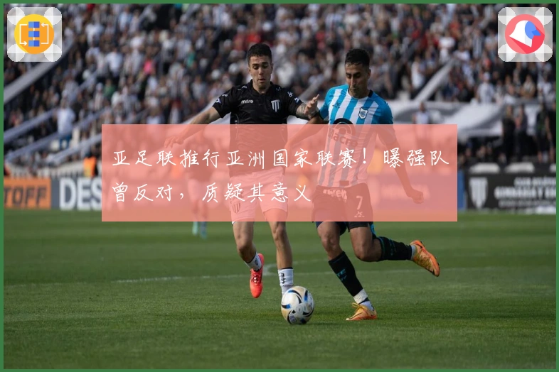 亚足联推行亚洲国家联赛！曝强队曾反对，质疑其意义