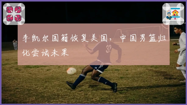 李凯尔国籍恢复美国，中国男篮归化尝试未果